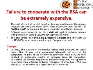 Failure to cooperate with the BSA can
be extremely expensive.
• The cost of criminal or civil penalties to a corporation and the people
involved can easily be many times more expensive than the cost of
“getting legal” by acquiring the correct number of software licenses.
• Software manufacturers can file a civil suit against software pirates
with penalties of up to $150,000 per copyrighted work.
• The government can criminally prosecute violators and fine them up
to $250,000, incarcerate them for up to five years, or both.
Example:
• In 2012, the Alexander Automotive Group paid $325,000 to settle
claims that it was using unlicensed Microsoft software on its
computers. As part of the settlement agreement with BSA, the firm
deleted all unlicensed copies of software from its computers,
purchased the licenses required to become compliant, and agreed to
implement more effective software management procedures. BSA was
alerted to this situation by a report sent to its Web site
 