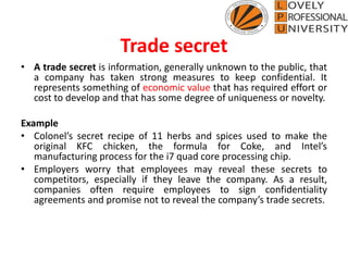 Trade secret
• A trade secret is information, generally unknown to the public, that
a company has taken strong measures to keep confidential. It
represents something of economic value that has required effort or
cost to develop and that has some degree of uniqueness or novelty.
Example
• Colonel’s secret recipe of 11 herbs and spices used to make the
original KFC chicken, the formula for Coke, and Intel’s
manufacturing process for the i7 quad core processing chip.
• Employers worry that employees may reveal these secrets to
competitors, especially if they leave the company. As a result,
companies often require employees to sign confidentiality
agreements and promise not to reveal the company’s trade secrets.
 