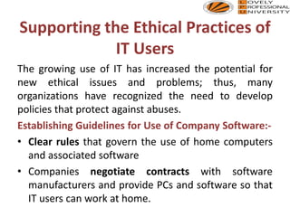 Supporting the Ethical Practices of
IT Users
The growing use of IT has increased the potential for
new ethical issues and problems; thus, many
organizations have recognized the need to develop
policies that protect against abuses.
Establishing Guidelines for Use of Company Software:-
• Clear rules that govern the use of home computers
and associated software
• Companies negotiate contracts with software
manufacturers and provide PCs and software so that
IT users can work at home.
 