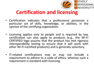 Certification and licensing
• Certification indicates that a professional possesses a
particular set of skills, knowledge, or abilities, in the
opinion of the certifying organization.
• Licensing applies only to people and is required by law,
certification can also apply to products (e.g., the Wi-Fi
CERTIFIED logo assures that the product has met rigorous
interoperability testing to ensure that it will work with
other Wi-Fi-certified products) and is generally voluntary.
• IT-related certifications may or may not include a
requirement to adhere to a code of ethics, whereas such a
requirement is standard with licensing.
 