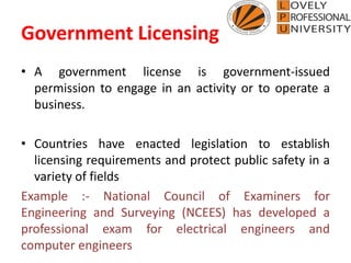 Government Licensing
• A government license is government-issued
permission to engage in an activity or to operate a
business.
• Countries have enacted legislation to establish
licensing requirements and protect public safety in a
variety of fields
Example :- National Council of Examiners for
Engineering and Surveying (NCEES) has developed a
professional exam for electrical engineers and
computer engineers
 