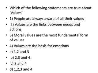 • Which of the following statements are true about
‘Values’
• 1) People are always aware of all their values
• 2) Values are the links between needs and
actions
• 3) Moral values are the most fundamental form
of values
• 4) Values are the basis for emotions
• a) 1,2 and 3
• b) 2,3 and 4
• c) 2 and 4
• d) 1,2,3 and 4
 