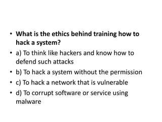 • What is the ethics behind training how to
hack a system?
• a) To think like hackers and know how to
defend such attacks
• b) To hack a system without the permission
• c) To hack a network that is vulnerable
• d) To corrupt software or service using
malware
 