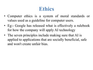 Ethics
• Computer ethics is a system of moral standards or
values used as a guideline for computer users.
• Eg:- Google has released what is effectively a rulebook
for how the company will apply AI technology
• The seven principles include making sure that AI is
applied to applications that are socially beneficial, safe
and won't create unfair bias.
 