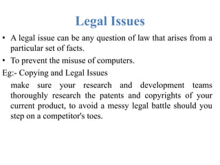 Legal Issues
• A legal issue can be any question of law that arises from a
particular set of facts.
• To prevent the misuse of computers.
Eg:- Copying and Legal Issues
make sure your research and development teams
thoroughly research the patents and copyrights of your
current product, to avoid a messy legal battle should you
step on a competitor's toes.
 