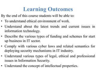 Learning Outcomes
By the end of this course students will be able to:
• To understand ethical environment of work.
• Understand about the latest trends and current issues in
information technology.
• Describe the various types of funding and schemes for start
up business in IT sector.
• Comply with various cyber laws and related semantics for
deploying security mechanisms in IT industry.
• Understand various types of legal, ethical and professional
issues in Information Security.
• Understand the concept of intellectual properties.
 