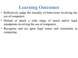 Learning Outcomes
• Reflectively judge the morality of behaviours involving the
use of computers
• Defend or attack a wide range of moral and/or legal
standpoints involving the use of computers.
• Recognize and act upon legal issues and constraints in
computing
 