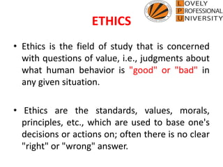 ETHICS
• Ethics is the field of study that is concerned
with questions of value, i.e., judgments about
what human behavior is "good" or "bad" in
any given situation.
• Ethics are the standards, values, morals,
principles, etc., which are used to base one's
decisions or actions on; often there is no clear
"right" or "wrong" answer.
 