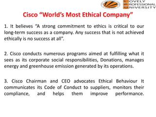 Cisco “World’s Most Ethical Company”
1. It believes “A strong commitment to ethics is critical to our
long-term success as a company. Any success that is not achieved
ethically is no success at all”.
2. Cisco conducts numerous programs aimed at fulfilling what it
sees as its corporate social responsibilities, Donations, manages
energy and greenhouse emission generated by its operations.
3. Cisco Chairman and CEO advocates Ethical Behaviour It
communicates its Code of Conduct to suppliers, monitors their
compliance, and helps them improve performance.
 