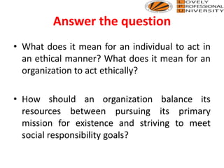 Answer the question
• What does it mean for an individual to act in
an ethical manner? What does it mean for an
organization to act ethically?
• How should an organization balance its
resources between pursuing its primary
mission for existence and striving to meet
social responsibility goals?
 
