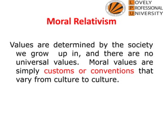 Moral Relativism
Values are determined by the society
we grow up in, and there are no
universal values. Moral values are
simply customs or conventions that
vary from culture to culture.
 