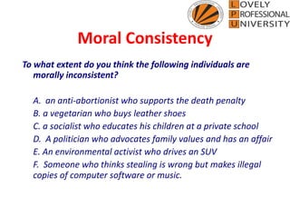 Moral Consistency
To what extent do you think the following individuals are
morally inconsistent?
A. an anti-abortionist who supports the death penalty
B. a vegetarian who buys leather shoes
C. a socialist who educates his children at a private school
D. A politician who advocates family values and has an affair
E. An environmental activist who drives an SUV
F. Someone who thinks stealing is wrong but makes illegal
copies of computer software or music.
 