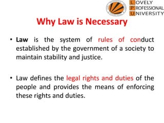 Why Law is Necessary
• Law is the system of rules of conduct
established by the government of a society to
maintain stability and justice.
• Law defines the legal rights and duties of the
people and provides the means of enforcing
these rights and duties.
 