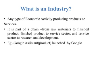 What is an Industry?
• Any type of Economic Activity producing products or
Services.
• It is part of a chain –from raw materials to finished
product, finished product to service sector, and service
sector to research and development.
• Eg:-Google Assistant(product) launched by Google
 