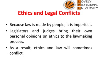 Ethics and Legal Conflicts
• Because law is made by people, it is imperfect.
• Legislators and judges bring their own
personal opinions on ethics to the lawmaking
process.
• As a result, ethics and law will sometimes
conflict.
 