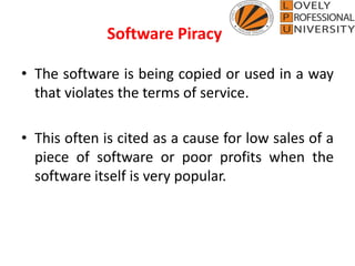 • The software is being copied or used in a way
that violates the terms of service.
• This often is cited as a cause for low sales of a
piece of software or poor profits when the
software itself is very popular.
Software Piracy
 