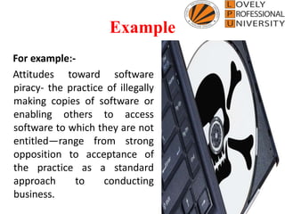 Example
For example:-
Attitudes toward software
piracy- the practice of illegally
making copies of software or
enabling others to access
software to which they are not
entitled—range from strong
opposition to acceptance of
the practice as a standard
approach to conducting
business.
 
