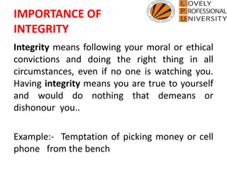 IMPORTANCE OF
INTEGRITY
Integrity means following your moral or ethical
convictions and doing the right thing in all
circumstances, even if no one is watching you.
Having integrity means you are true to yourself
and would do nothing that demeans or
dishonour you..
Example:- Temptation of picking money or cell
phone from the bench
 