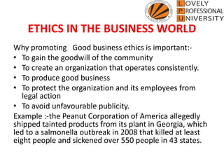 ETHICS IN THE BUSINESS WORLD
Why promoting Good business ethics is important:-
• To gain the goodwill of the community
• To create an organization that operates consistently.
• To produce good business
• To protect the organization and its employees from
legal action
• To avoid unfavourable publicity.
Example :-the Peanut Corporation of America allegedly
shipped tainted products from its plant in Georgia, which
led to a salmonella outbreak in 2008 that killed at least
eight people and sickened over 550 people in 43 states.
 