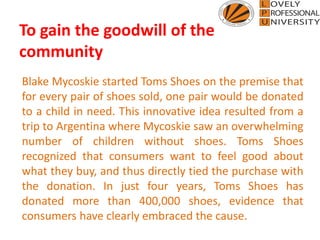 To gain the goodwill of the
community
Blake Mycoskie started Toms Shoes on the premise that
for every pair of shoes sold, one pair would be donated
to a child in need. This innovative idea resulted from a
trip to Argentina where Mycoskie saw an overwhelming
number of children without shoes. Toms Shoes
recognized that consumers want to feel good about
what they buy, and thus directly tied the purchase with
the donation. In just four years, Toms Shoes has
donated more than 400,000 shoes, evidence that
consumers have clearly embraced the cause.
 