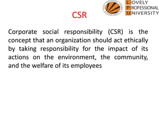 CSR
Corporate social responsibility (CSR) is the
concept that an organization should act ethically
by taking responsibility for the impact of its
actions on the environment, the community,
and the welfare of its employees
 
