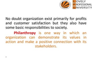 No doubt organization exist primarily for profits
and customer satisfaction but they also have
some basic responsibilities to society.
Philanthropy is one way in which an
organization can demonstrate its values in
action and make a positive connection with its
stakeholders.
.
 