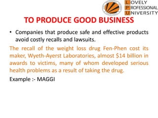 TO PRODUCE GOOD BUSINESS
• Companies that produce safe and effective products
avoid costly recalls and lawsuits.
The recall of the weight loss drug Fen-Phen cost its
maker, Wyeth-Ayerst Laboratories, almost $14 billion in
awards to victims, many of whom developed serious
health problems as a result of taking the drug.
Example :- MAGGI
 
