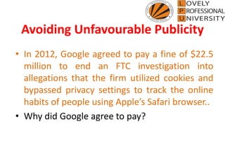 Avoiding Unfavourable Publicity
• In 2012, Google agreed to pay a fine of $22.5
million to end an FTC investigation into
allegations that the firm utilized cookies and
bypassed privacy settings to track the online
habits of people using Apple’s Safari browser..
• Why did Google agree to pay?
 