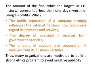 The amount of the fine, while the largest in FTC
history, represented less than one day’s worth of
Google’s profits. Why ?
• The public reputation of a company strongly
influences the value of its stock, how consumers
regard its products and services,
• The degree of oversight it receives from
government agencies,
• The amount of support and cooperation it
receives from its business partners.
Thus, many organizations are motivated to build a
strong ethics program to avoid negative publicity
 