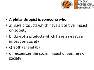 • A philanthropist is someone who
• a) Buys products which have a positive impact
on society
• b) Boycotts products which have a negative
impact on society
• c) Both (a) and (b)
• d) recognizes the social impact of business on
society
 