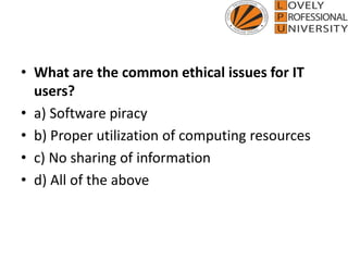 • What are the common ethical issues for IT
users?
• a) Software piracy
• b) Proper utilization of computing resources
• c) No sharing of information
• d) All of the above
 