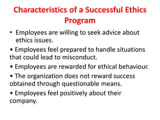 Characteristics of a Successful Ethics
Program
• Employees are willing to seek advice about
ethics issues.
• Employees feel prepared to handle situations
that could lead to misconduct.
• Employees are rewarded for ethical behaviour.
• The organization does not reward success
obtained through questionable means.
• Employees feel positively about their
company.
 