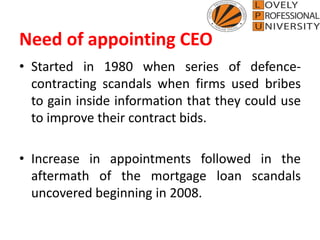 Need of appointing CEO
• Started in 1980 when series of defence-
contracting scandals when firms used bribes
to gain inside information that they could use
to improve their contract bids.
• Increase in appointments followed in the
aftermath of the mortgage loan scandals
uncovered beginning in 2008.
 