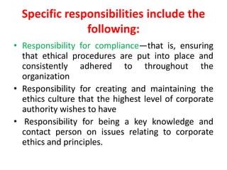 Specific responsibilities include the
following:
• Responsibility for compliance—that is, ensuring
that ethical procedures are put into place and
consistently adhered to throughout the
organization
• Responsibility for creating and maintaining the
ethics culture that the highest level of corporate
authority wishes to have
• Responsibility for being a key knowledge and
contact person on issues relating to corporate
ethics and principles.
 