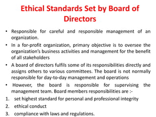 Ethical Standards Set by Board of
Directors
• Responsible for careful and responsible management of an
organization.
• In a for-profit organization, primary objective is to oversee the
organization’s business activities and management for the benefit
of all stakeholders
• A board of directors fulfils some of its responsibilities directly and
assigns others to various committees. The board is not normally
responsible for day-to-day management and operations
• However, the board is responsible for supervising the
management team. Board members responsibilities are :-
1. set highest standard for personal and professional integrity
2. ethical conduct
3. compliance with laws and regulations.
 