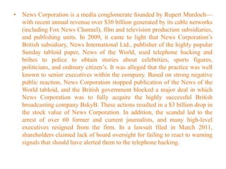 • News Corporation is a media conglomerate founded by Rupert Murdoch—
with recent annual revenue over $30 billion generated by its cable networks
(including Fox News Channel), film and television production subsidiaries,
and publishing units. In 2009, it came to light that News Corporation’s
British subsidiary, News International Ltd., publisher of the highly popular
Sunday tabloid paper, News of the World, used telephone hacking and
bribes to police to obtain stories about celebrities, sports figures,
politicians, and ordinary citizen’s. It was alleged that the practice was well
known to senior executives within the company. Based on strong negative
public reaction, News Corporation stopped publication of the News of the
World tabloid, and the British government blocked a major deal in which
News Corporation was to fully acquire the highly successful British
broadcasting company BskyB. These actions resulted in a $3 billion drop in
the stock value of News Corporation. In addition, the scandal led to the
arrest of over 60 former and current journalists, and many high-level
executives resigned from the firm. In a lawsuit filed in March 2011,
shareholders claimed lack of board oversight for failing to react to warning
signals that should have alerted them to the telephone hacking.
 