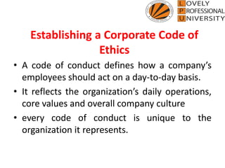 Establishing a Corporate Code of
Ethics
• A code of conduct defines how a company’s
employees should act on a day-to-day basis.
• It reflects the organization’s daily operations,
core values and overall company culture
• every code of conduct is unique to the
organization it represents.
 