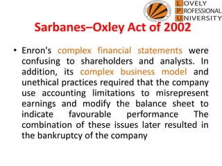 Sarbanes–Oxley Act of 2002
• Enron's complex financial statements were
confusing to shareholders and analysts. In
addition, its complex business model and
unethical practices required that the company
use accounting limitations to misrepresent
earnings and modify the balance sheet to
indicate favourable performance The
combination of these issues later resulted in
the bankruptcy of the company
 