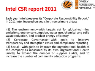 Intel CSR report 2011
Each year Intel prepares its “Corporate Responsibility Report,”
In 2011,Intel focused on goals in three primary areas:
(1) The environment—with targets set for global-warming
emissions, energy consumption, water use, chemical and solid
waste reduction, and product energy efficiency
(2) Corporate Governance—with goals to improve
transparency and strengthen ethics and compliance reporting
(3) Social—with goals to improve the organizational health of
the company as measured by its own Organizational Health
Survey, to expand the number of supplier audits, and to
increase the number of community education programs
 