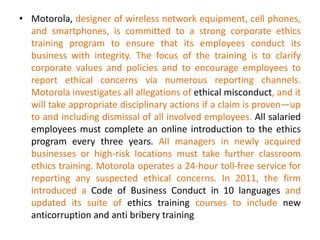 • Motorola, designer of wireless network equipment, cell phones,
and smartphones, is committed to a strong corporate ethics
training program to ensure that its employees conduct its
business with integrity. The focus of the training is to clarify
corporate values and policies and to encourage employees to
report ethical concerns via numerous reporting channels.
Motorola investigates all allegations of ethical misconduct, and it
will take appropriate disciplinary actions if a claim is proven—up
to and including dismissal of all involved employees. All salaried
employees must complete an online introduction to the ethics
program every three years. All managers in newly acquired
businesses or high-risk locations must take further classroom
ethics training. Motorola operates a 24-hour toll-free service for
reporting any suspected ethical concerns. In 2011, the firm
introduced a Code of Business Conduct in 10 languages and
updated its suite of ethics training courses to include new
anticorruption and anti bribery training
 