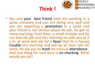 Think !
• You and your best friend both are working in a
same company and you are doing very well and
you are expecting a promotion in a week and
your friend is not serious about his job. He got so
many warnings from boss ,a small mistake and he
can lose his job and this morning he calls you at 9
a.m. at work and ask for a favor that he is having
trouble this morning and will be an hour late for
work. He ask you to mark his manual attendance .
And one thing for sure boss is on checking. What
would you do?
 
