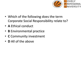 • Which of the following does the term
Corporate Social Responsibility relate to?
• A Ethical conduct
• B Environmental practice
• C Community investment
• D All of the above
 