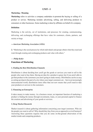 UNIT - I
Marketing - Meaning
Marketing refers to activities a company undertakes to promote the buying or selling of a
product or service. Marketing includes advertising, selling, and delivering products to
consumers or other businesses. Some marketing is done by affiliates on behalf of a company.
Definition
Marketing is the activity, set of institutions, and processes for creating, communicating,
delivering, and exchanging offerings that have value for customers, clients, partners, and
society at large.
---American Marketing Association (AMA)
2. “Marketing is the social process by which individuals and groups obtain what they need and
want through creating and exchanging products and value with others.”
— Philip Kotler
Functions of Marketing
1. Finding the Best Distribution Channels
Distribution is about deciding how you'll get the goods or services you want to sell to the
people who want to buy them. Having an idea for a product is great, but if you aren't able to
get that product to the customers you aren't going to make money. Distribution can be as easy
as setting up shop in the part of a city where your target customers are – but in an increasingly
interconnected world, distribution more often than not now means that you'll need to take
your products or services to the customers.
2. Financing an Enterprise
It takes money to make money. As a business owner, an important function of marketing a
product is finding the money through investments, loans, or your personal capital to finance
the creation and advertising of your goods or services.
3. Deep Market Research
Market research is about gathering information concerning your target customers. Who are
the people you want to sell to? Why should they buy from you as opposed to a rival business?
Answering these questions requires that you do some on-the-ground observation of the
market trends and competing products.
 