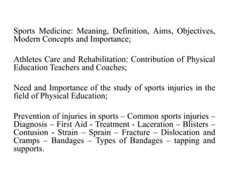 Sports Medicine: Meaning, Definition, Aims, Objectives,
Modern Concepts and Importance;
Athletes Care and Rehabilitation: Contribution of Physical
Education Teachers and Coaches;
Need and Importance of the study of sports injuries in the
field of Physical Education;
Prevention of injuries in sports – Common sports injuries –
Diagnosis – First Aid - Treatment - Laceration – Blisters –
Contusion - Strain – Sprain – Fracture – Dislocation and
Cramps – Bandages – Types of Bandages – tapping and
supports.
 