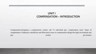 UNIT I
COMPENSATION – INTRODUCTION
Compensation-designing a compensation system- job Vs individual pay- compensation tools- Types of
compensation- Employees satisfaction and Motivation issues in compensation design-the legal environment and
pay system governance
 