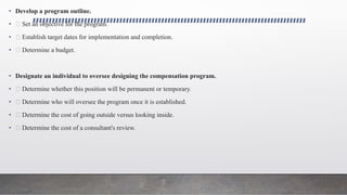 • Develop a program outline.
• Set an objective for the program.
• Establish target dates for implementation and completion.
• Determine a budget.
• Designate an individual to oversee designing the compensation program.
• Determine whether this position will be permanent or temporary.
• Determine who will oversee the program once it is established.
• Determine the cost of going outside versus looking inside.
• Determine the cost of a consultant's review.
 
