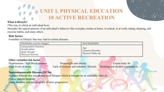 UNIT I. PHYSICAL EDUCATION
10 ACTIVE RECREATION
What is lifestyle?
•The way in which an individual lives.
•Includes the typical patterns of an individual’s behavior like everyday routine at home, in school, or at work; eating, sleeping, and
exercise habits, and many others.
Risk factors
•variables in lifestyle that may lead to certain diseases.
Modifiable (can be change) Non-Modifiable
Eating habits/Nutrition
Health habits
Body Weight
Physical Activity
Age
Genetics/Heredity
Physical Make-up
Other variables/risk factor
Hypertension / high blood pressure Overweight and obesity Excess body fat
High levels of stress Lack of exercise and sedentary lifestyle Smoking and alcohol consumption
Non-communicable Diseases (NCDs)
• certain diseases that can shorten your lifespan which is brought by an unhealthy lifestyle
• a.k.a. chronic diseases
• long duration, and are generally of slow progression.
 