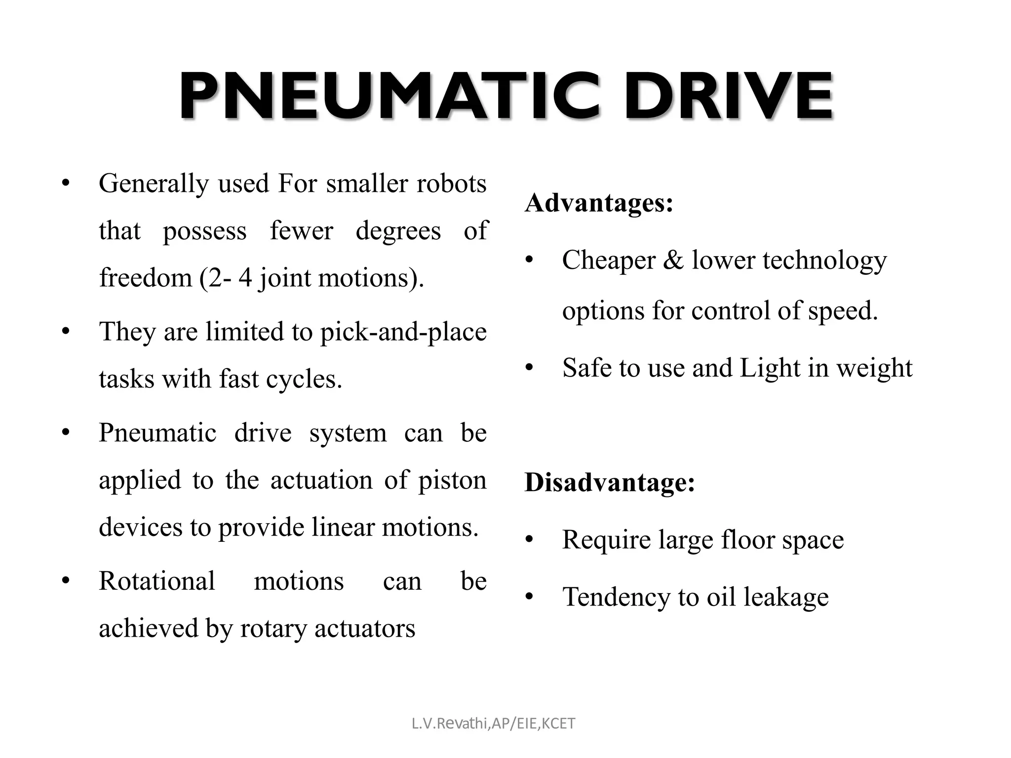 PNEUMATIC DRIVE
• Generally used For smaller robots
that possess fewer degrees of
freedom (2- 4 joint motions).
• They are limited to pick-and-place
tasks with fast cycles.
• Pneumatic drive system can be
applied to the actuation of piston
devices to provide linear motions.
• Rotational motions can be
achieved by rotary actuators
Advantages:
• Cheaper & lower technology
options for control of speed.
• Safe to use and Light in weight
Disadvantage:
• Require large floor space
• Tendency to oil leakage
L.V.Revathi,AP/EIE,KCET
 