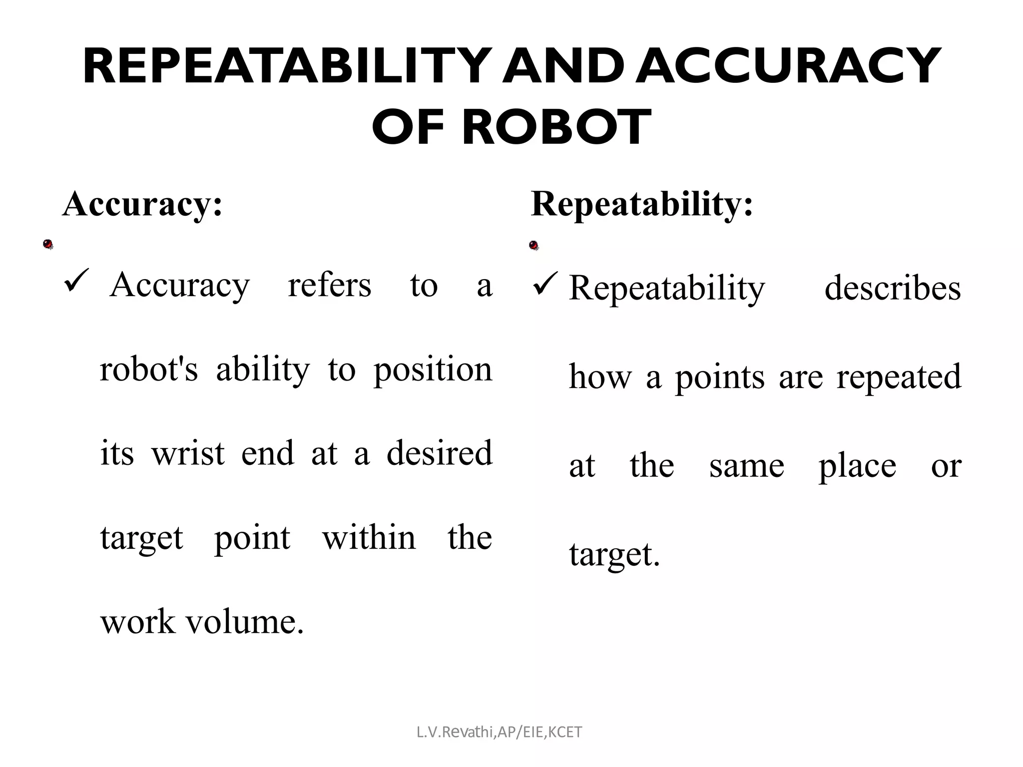 REPEATABILITY AND ACCURACY
OF ROBOT
Accuracy:
 Accuracy refers to a
robot's ability to position
its wrist end at a desired
target point within the
work volume.
Repeatability:
 Repeatability describes
how a points are repeated
at the same place or
target.
L.V.Revathi,AP/EIE,KCET
 