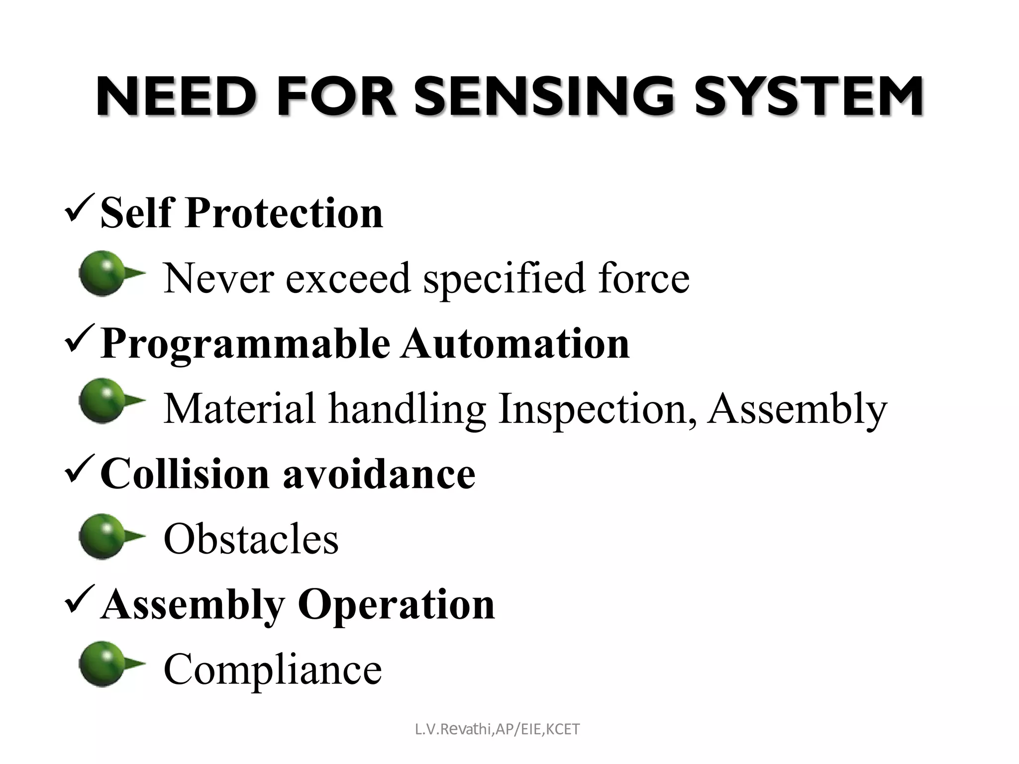 NEED FOR SENSING SYSTEM
Self Protection
Never exceed specified force
Programmable Automation
Material handling Inspection, Assembly
Collision avoidance
Obstacles
Assembly Operation
Compliance
L.V.Revathi,AP/EIE,KCET
 